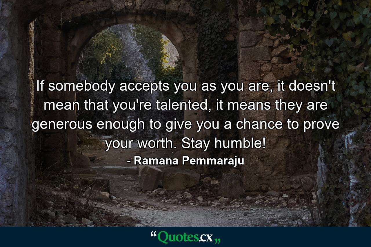 If somebody accepts you as you are, it doesn't mean that you're talented, it means they are generous enough to give you a chance to prove your worth. Stay humble! - Quote by Ramana Pemmaraju