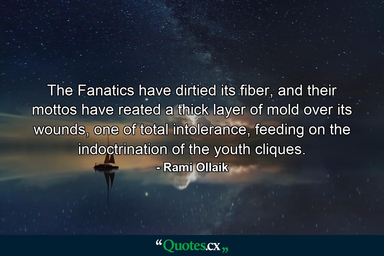 The Fanatics have dirtied its fiber, and their mottos have reated a thick layer of mold over its wounds, one of total intolerance, feeding on the indoctrination of the youth cliques. - Quote by Rami Ollaik