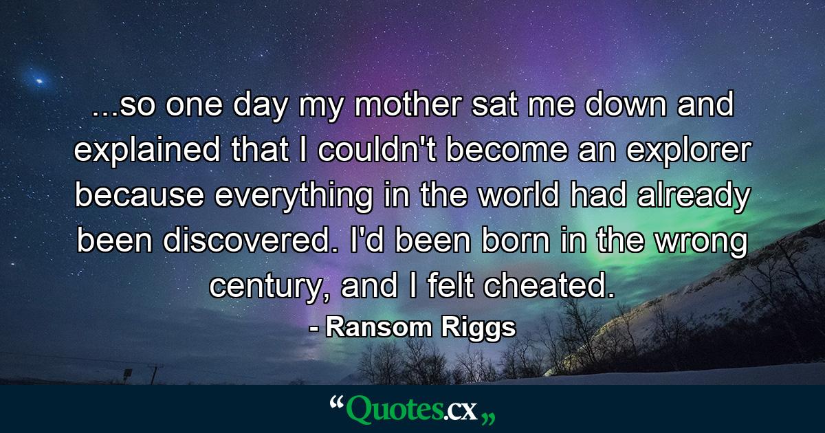 ...so one day my mother sat me down and explained that I couldn't become an explorer because everything in the world had already been discovered. I'd been born in the wrong century, and I felt cheated. - Quote by Ransom Riggs