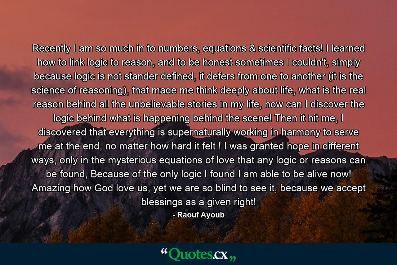 Recently I am so much in to numbers, equations & scientific facts! I learned how to link logic to reason, and to be honest sometimes I couldn't, simply because logic is not stander defined, it defers from one to another (it is the science of reasoning), that made me think deeply about life, what is the real reason behind all the unbelievable stories in my life, how can I discover the logic behind what is happening behind the scene! Then it hit me, I discovered that everything is supernaturally working in harmony to serve me at the end, no matter how hard it felt ! I was granted hope in different ways, only in the mysterious equations of love that any logic or reasons can be found, Because of the only logic I found I am able to be alive now! Amazing how God love us, yet we are so blind to see it, because we accept blessings as a given right! - Quote by Raouf Ayoub