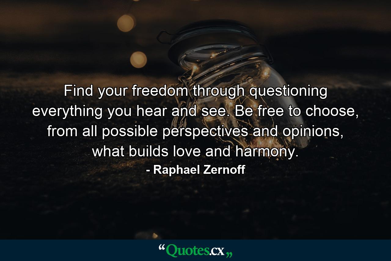 Find your freedom through questioning everything you hear and see. Be free to choose, from all possible perspectives and opinions, what builds love and harmony. - Quote by Raphael Zernoff