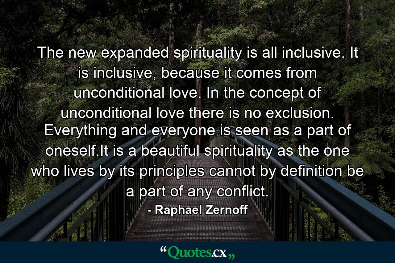 The new expanded spirituality is all inclusive. It is inclusive, because it comes from unconditional love. In the concept of unconditional love there is no exclusion. Everything and everyone is seen as a part of oneself.It is a beautiful spirituality as the one who lives by its principles cannot by definition be a part of any conflict. - Quote by Raphael Zernoff