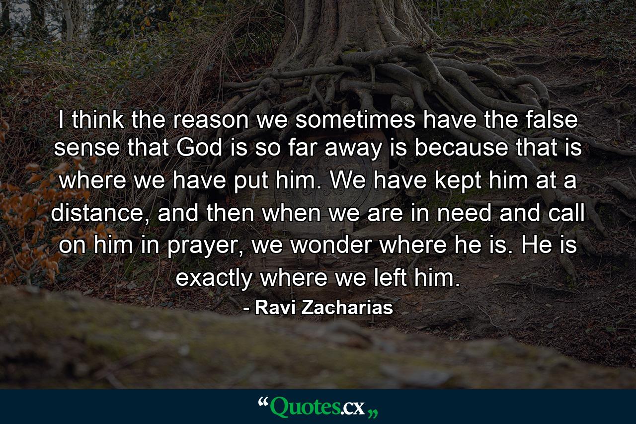 I think the reason we sometimes have the false sense that God is so far away is because that is where we have put him. We have kept him at a distance, and then when we are in need and call on him in prayer, we wonder where he is. He is exactly where we left him. - Quote by Ravi Zacharias