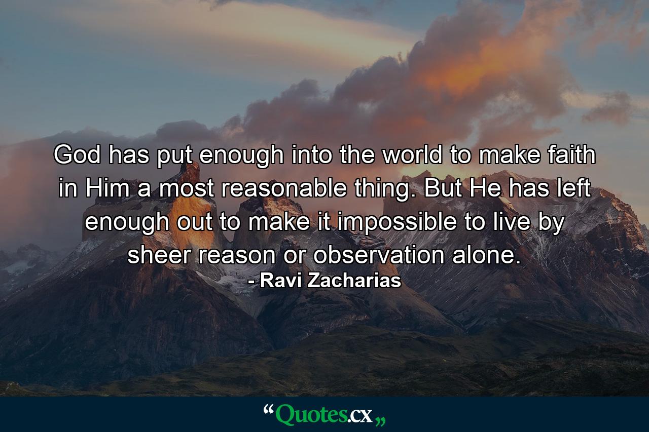 God has put enough into the world to make faith in Him a most reasonable thing. But He has left enough out to make it impossible to live by sheer reason or observation alone. - Quote by Ravi Zacharias