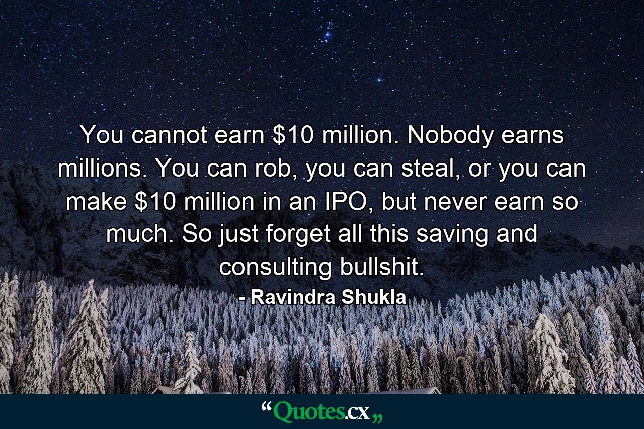 You cannot earn $10 million. Nobody earns millions. You can rob, you can steal, or you can make $10 million in an IPO, but never earn so much. So just forget all this saving and consulting bullshit. - Quote by Ravindra Shukla