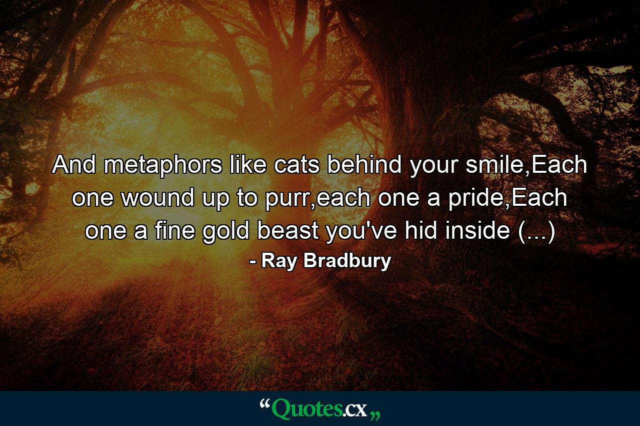 And metaphors like cats behind your smile,Each one wound up to purr,each one a pride,Each one a fine gold beast you've hid inside (...) - Quote by Ray Bradbury