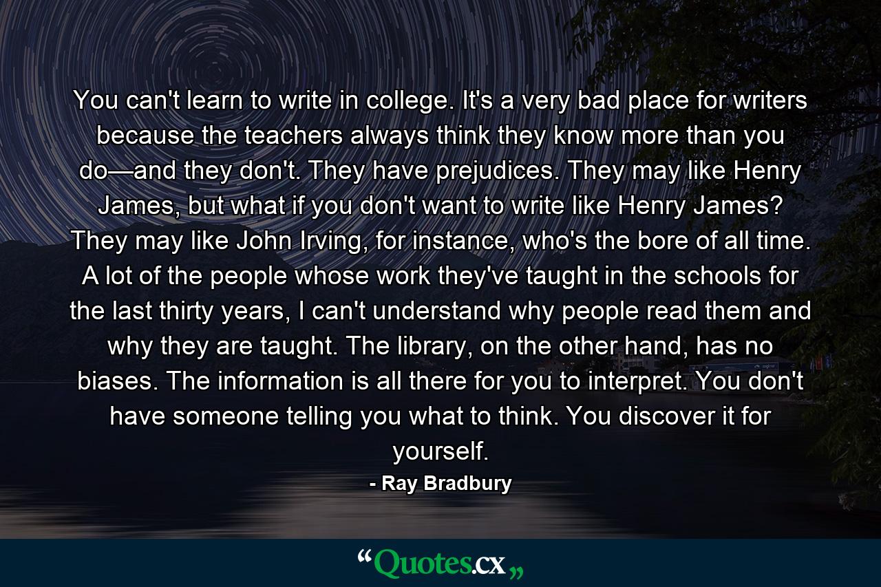 You can't learn to write in college. It's a very bad place for writers because the teachers always think they know more than you do—and they don't. They have prejudices. They may like Henry James, but what if you don't want to write like Henry James? They may like John Irving, for instance, who's the bore of all time. A lot of the people whose work they've taught in the schools for the last thirty years, I can't understand why people read them and why they are taught. The library, on the other hand, has no biases. The information is all there for you to interpret. You don't have someone telling you what to think. You discover it for yourself. - Quote by Ray Bradbury