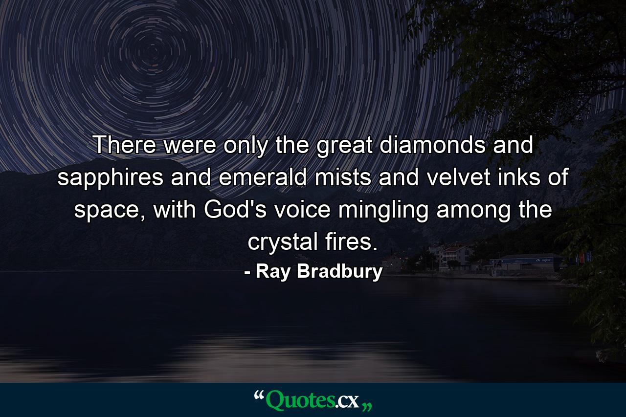 There were only the great diamonds and sapphires and emerald mists and velvet inks of space, with God's voice mingling among the crystal fires. - Quote by Ray Bradbury