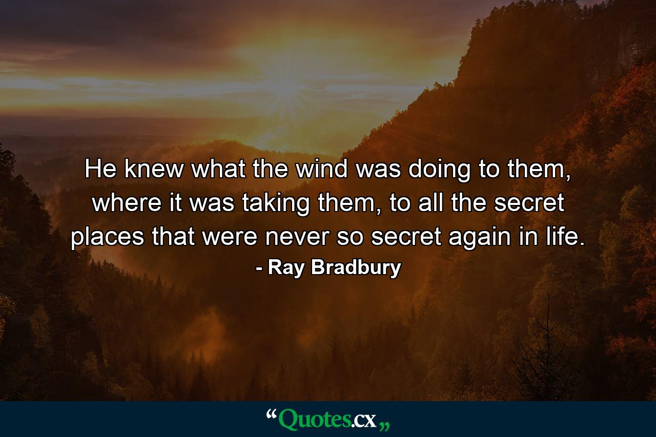 He knew what the wind was doing to them, where it was taking them, to all the secret places that were never so secret again in life. - Quote by Ray Bradbury