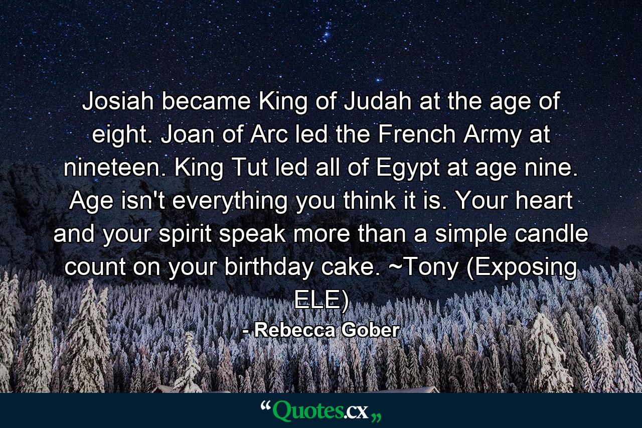 Josiah became King of Judah at the age of eight. Joan of Arc led the French Army at nineteen. King Tut led all of Egypt at age nine. Age isn't everything you think it is. Your heart and your spirit speak more than a simple candle count on your birthday cake. ~Tony (Exposing ELE) - Quote by Rebecca Gober