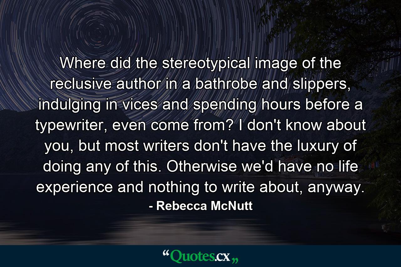 Where did the stereotypical image of the reclusive author in a bathrobe and slippers, indulging in vices and spending hours before a typewriter, even come from? I don't know about you, but most writers don't have the luxury of doing any of this. Otherwise we'd have no life experience and nothing to write about, anyway. - Quote by Rebecca McNutt