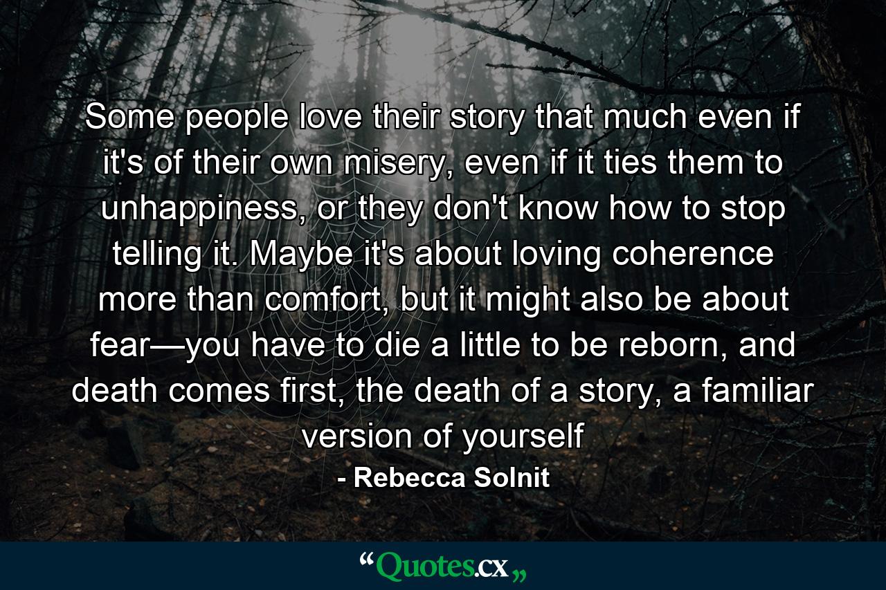 Some people love their story that much even if it's of their own misery, even if it ties them to unhappiness, or they don't know how to stop telling it. Maybe it's about loving coherence more than comfort, but it might also be about fear—you have to die a little to be reborn, and death comes first, the death of a story, a familiar version of yourself - Quote by Rebecca Solnit