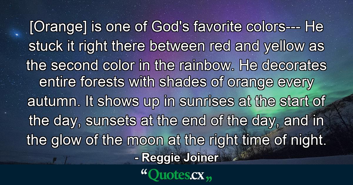 [Orange] is one of God's favorite colors--- He stuck it right there between red and yellow as the second color in the rainbow. He decorates entire forests with shades of orange every autumn. It shows up in sunrises at the start of the day, sunsets at the end of the day, and in the glow of the moon at the right time of night. - Quote by Reggie Joiner