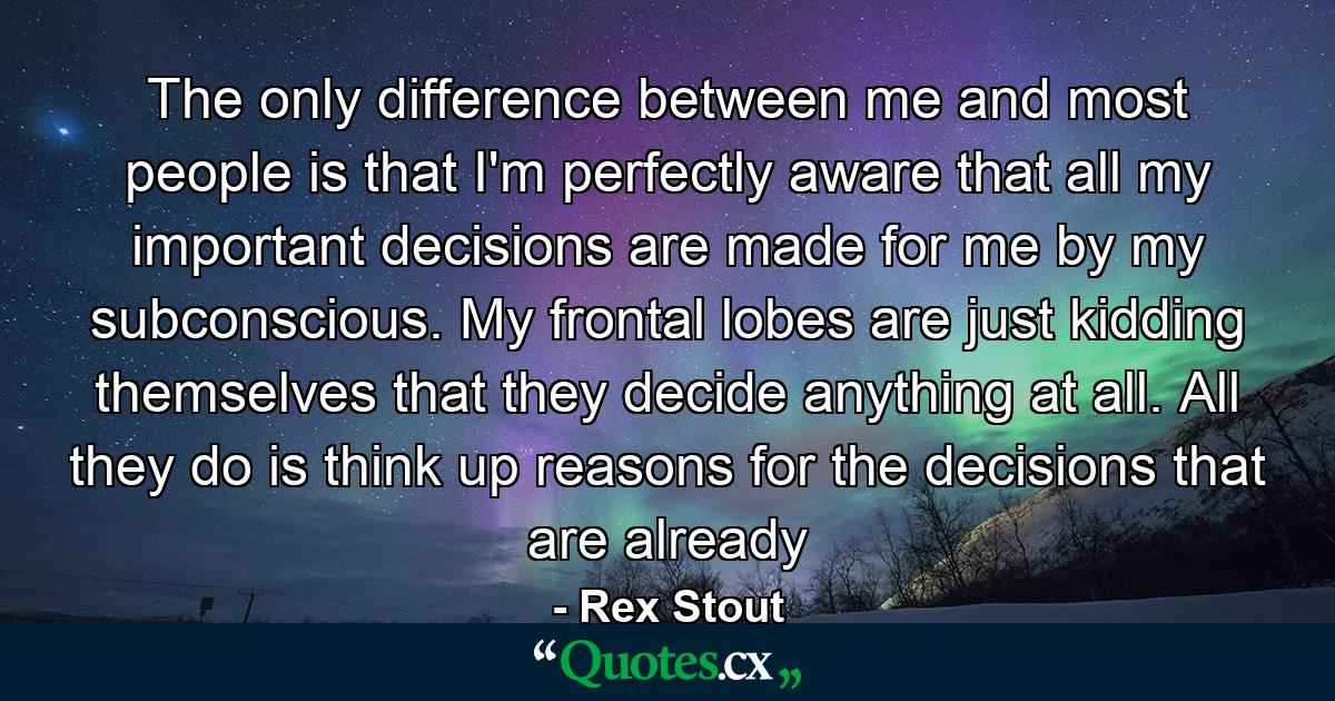 The only difference between me and most people is that I'm perfectly aware that all my important decisions are made for me by my subconscious. My frontal lobes are just kidding themselves that they decide anything at all. All they do is think up reasons for the decisions that are already - Quote by Rex Stout