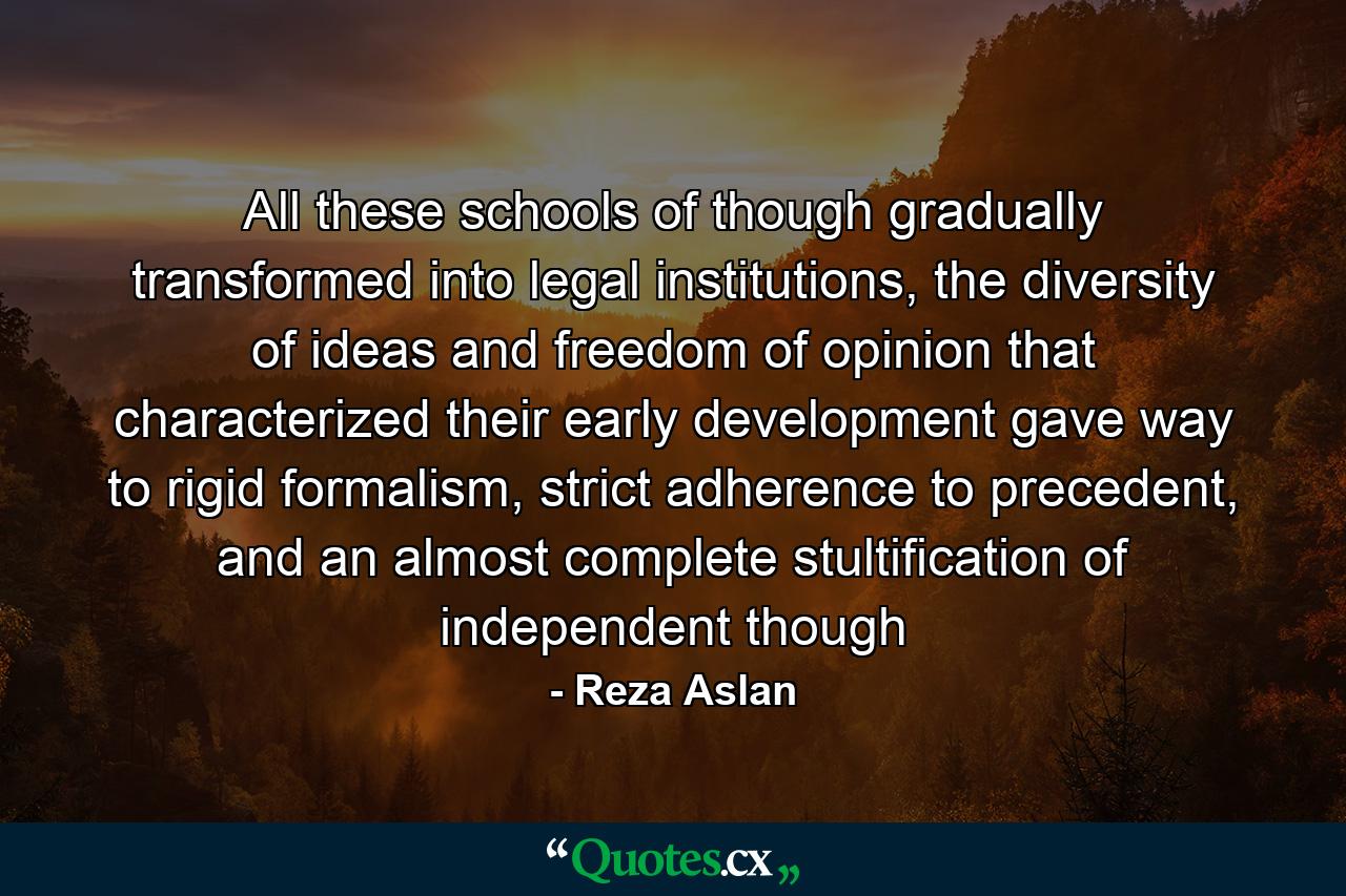 All these schools of though gradually transformed into legal institutions, the diversity of ideas and freedom of opinion that characterized their early development gave way to rigid formalism, strict adherence to precedent, and an almost complete stultification of independent though - Quote by Reza Aslan