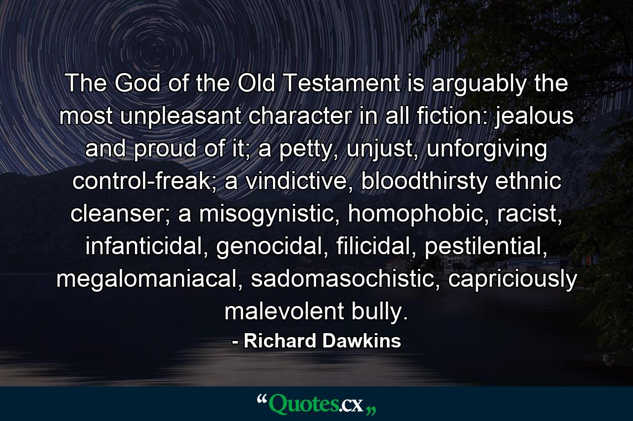 The God of the Old Testament is arguably the most unpleasant character in all fiction: jealous and proud of it; a petty, unjust, unforgiving control-freak; a vindictive, bloodthirsty ethnic cleanser; a misogynistic, homophobic, racist, infanticidal, genocidal, filicidal, pestilential, megalomaniacal, sadomasochistic, capriciously malevolent bully. - Quote by Richard Dawkins