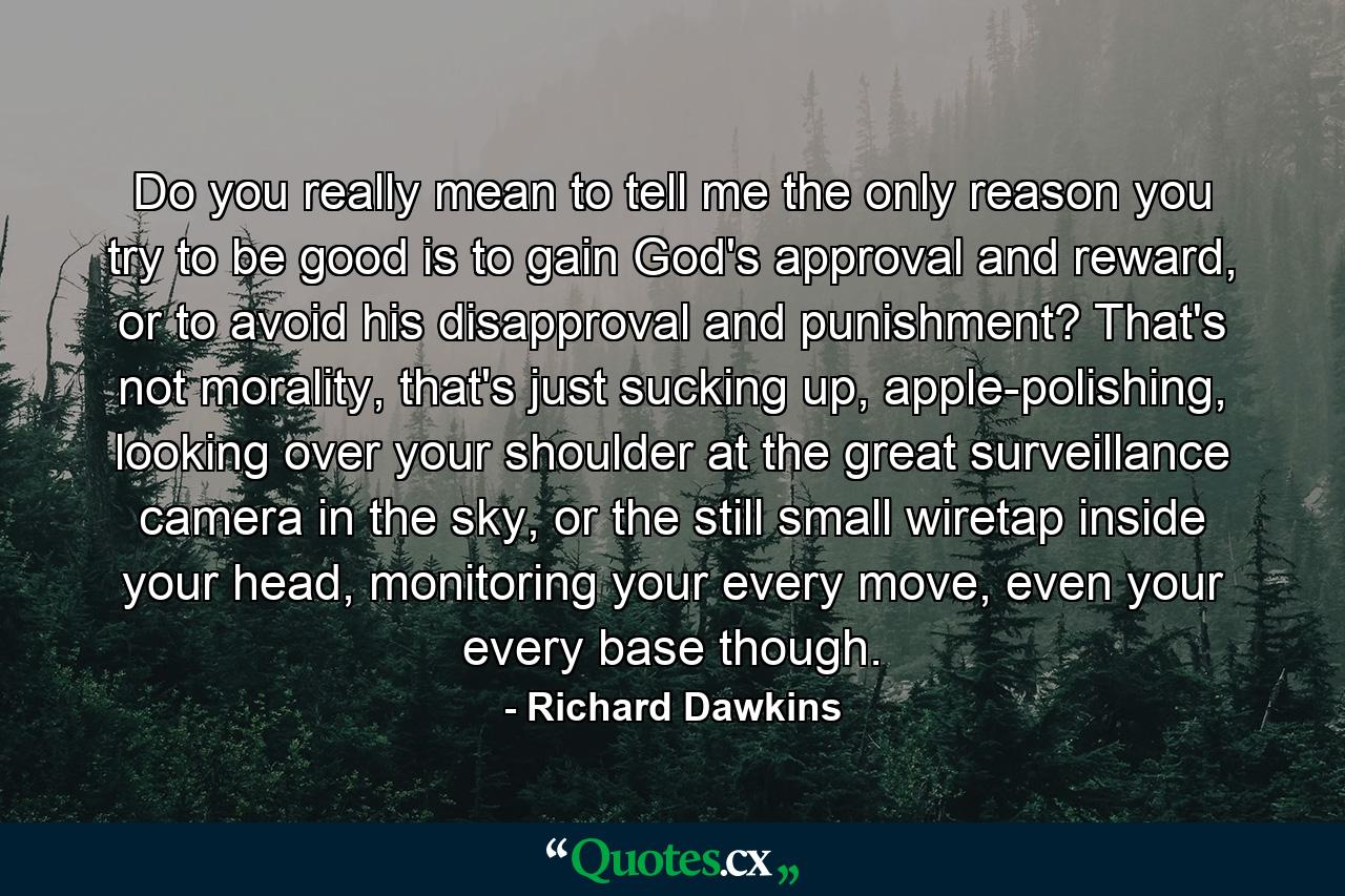 Do you really mean to tell me the only reason you try to be good is to gain God's approval and reward, or to avoid his disapproval and punishment? That's not morality, that's just sucking up, apple-polishing, looking over your shoulder at the great surveillance camera in the sky, or the still small wiretap inside your head, monitoring your every move, even your every base though. - Quote by Richard Dawkins