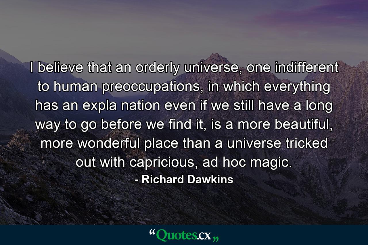 I believe that an orderly universe, one indifferent to human preoccupations, in which everything has an expla nation even if we still have a long way to go before we find it, is a more beautiful, more wonderful place than a universe tricked out with capricious, ad hoc magic. - Quote by Richard Dawkins