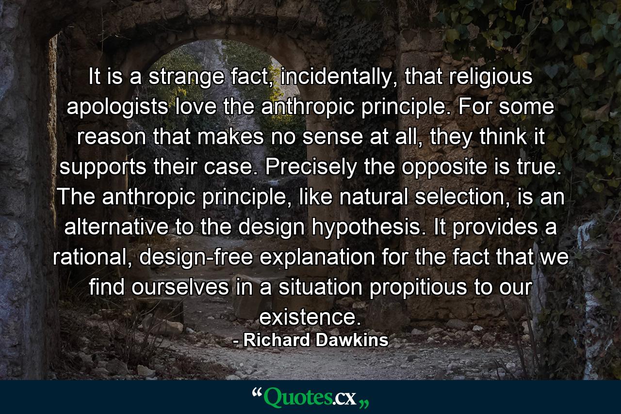 It is a strange fact, incidentally, that religious apologists love the anthropic principle. For some reason that makes no sense at all, they think it supports their case. Precisely the opposite is true. The anthropic principle, like natural selection, is an alternative to the design hypothesis. It provides a rational, design-free explanation for the fact that we find ourselves in a situation propitious to our existence. - Quote by Richard Dawkins