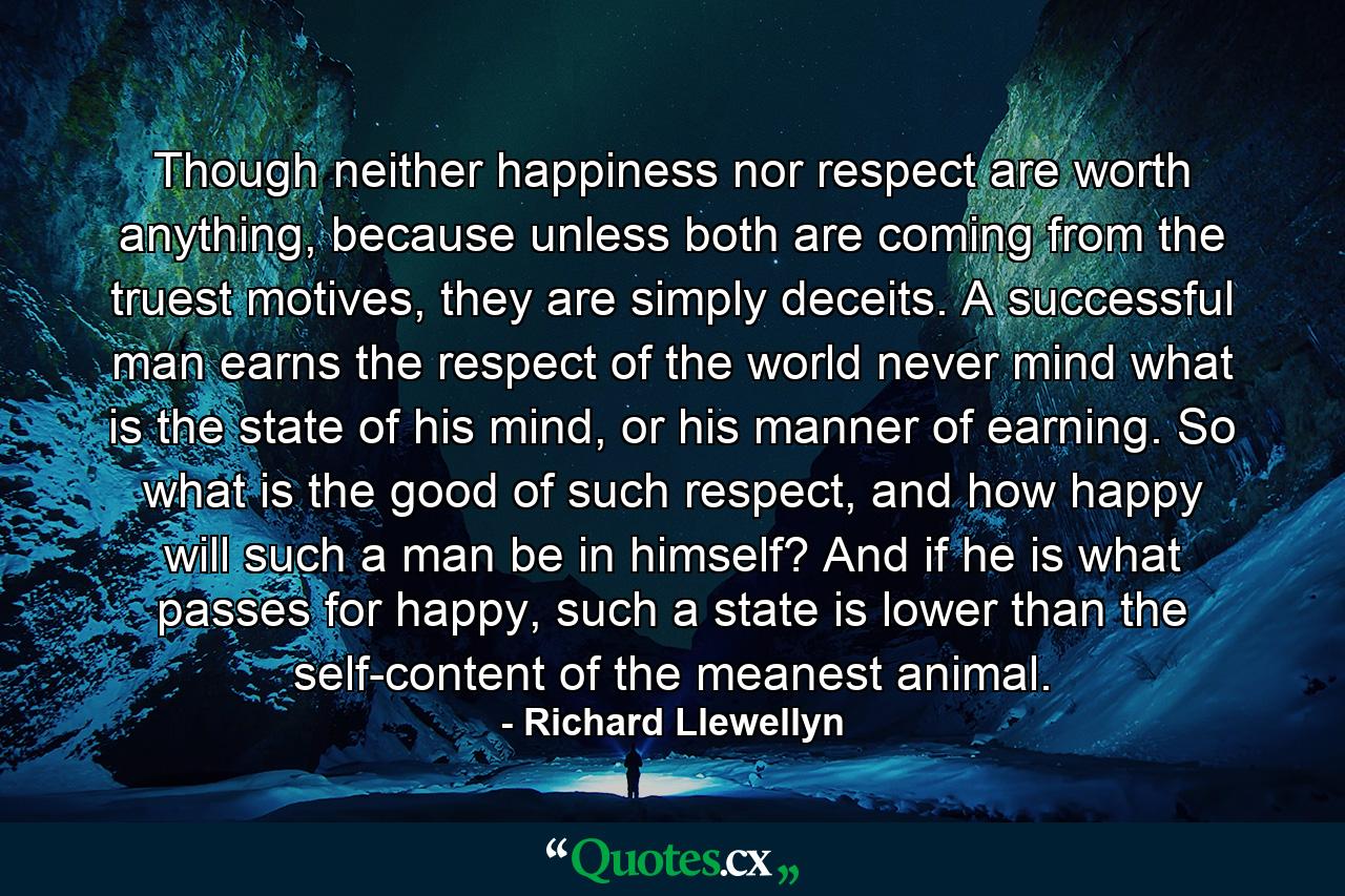 Though neither happiness nor respect are worth anything, because unless both are coming from the truest motives, they are simply deceits. A successful man earns the respect of the world never mind what is the state of his mind, or his manner of earning. So what is the good of such respect, and how happy will such a man be in himself? And if he is what passes for happy, such a state is lower than the self-content of the meanest animal. - Quote by Richard Llewellyn