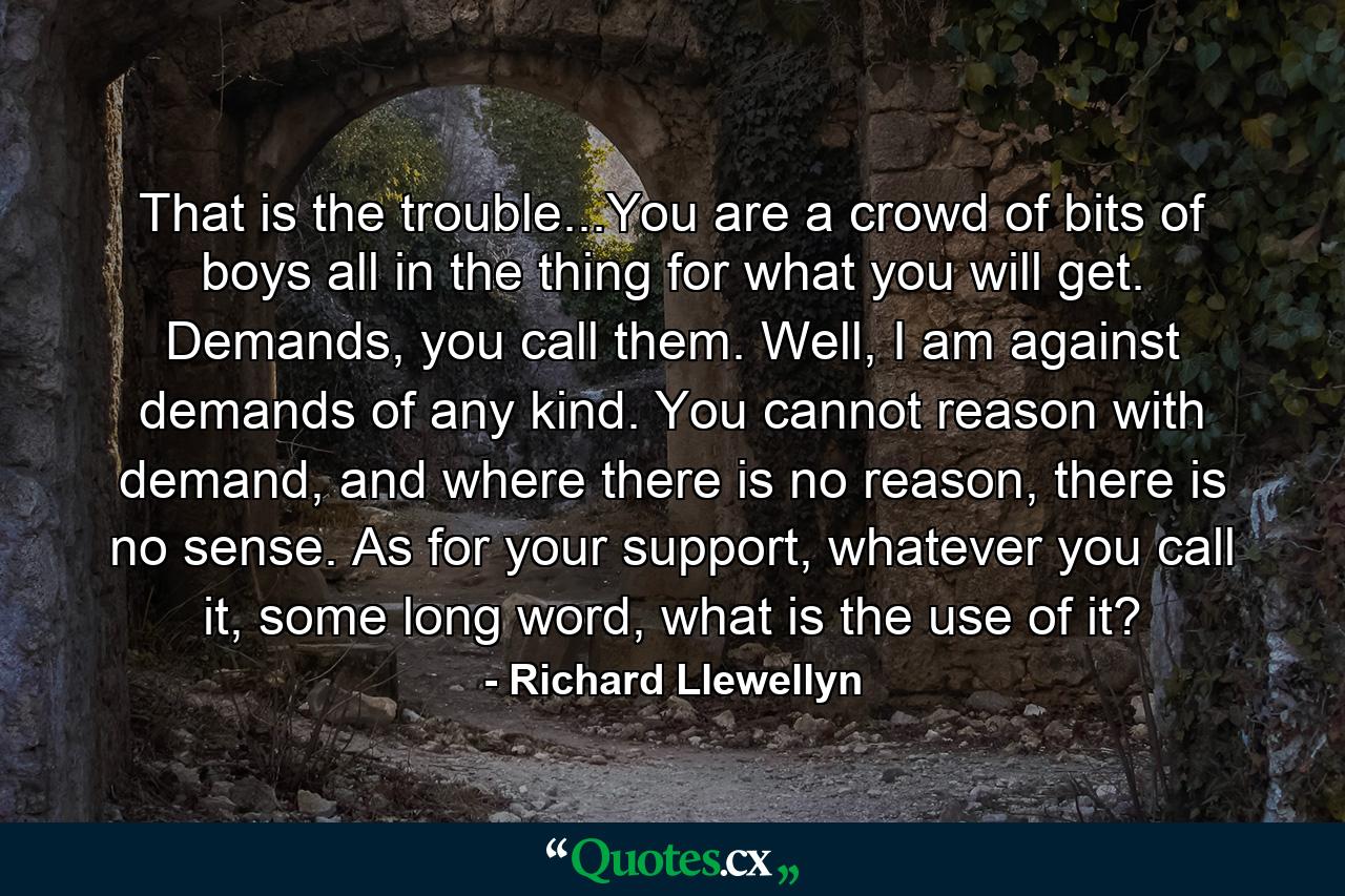 That is the trouble...You are a crowd of bits of boys all in the thing for what you will get. Demands, you call them. Well, I am against demands of any kind. You cannot reason with demand, and where there is no reason, there is no sense. As for your support, whatever you call it, some long word, what is the use of it? - Quote by Richard Llewellyn