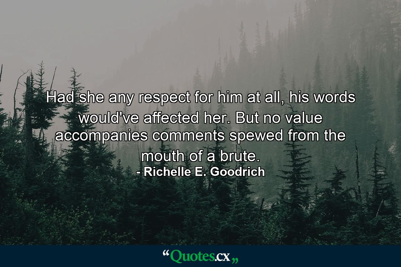 Had she any respect for him at all, his words would've affected her. But no value accompanies comments spewed from the mouth of a brute. - Quote by Richelle E. Goodrich