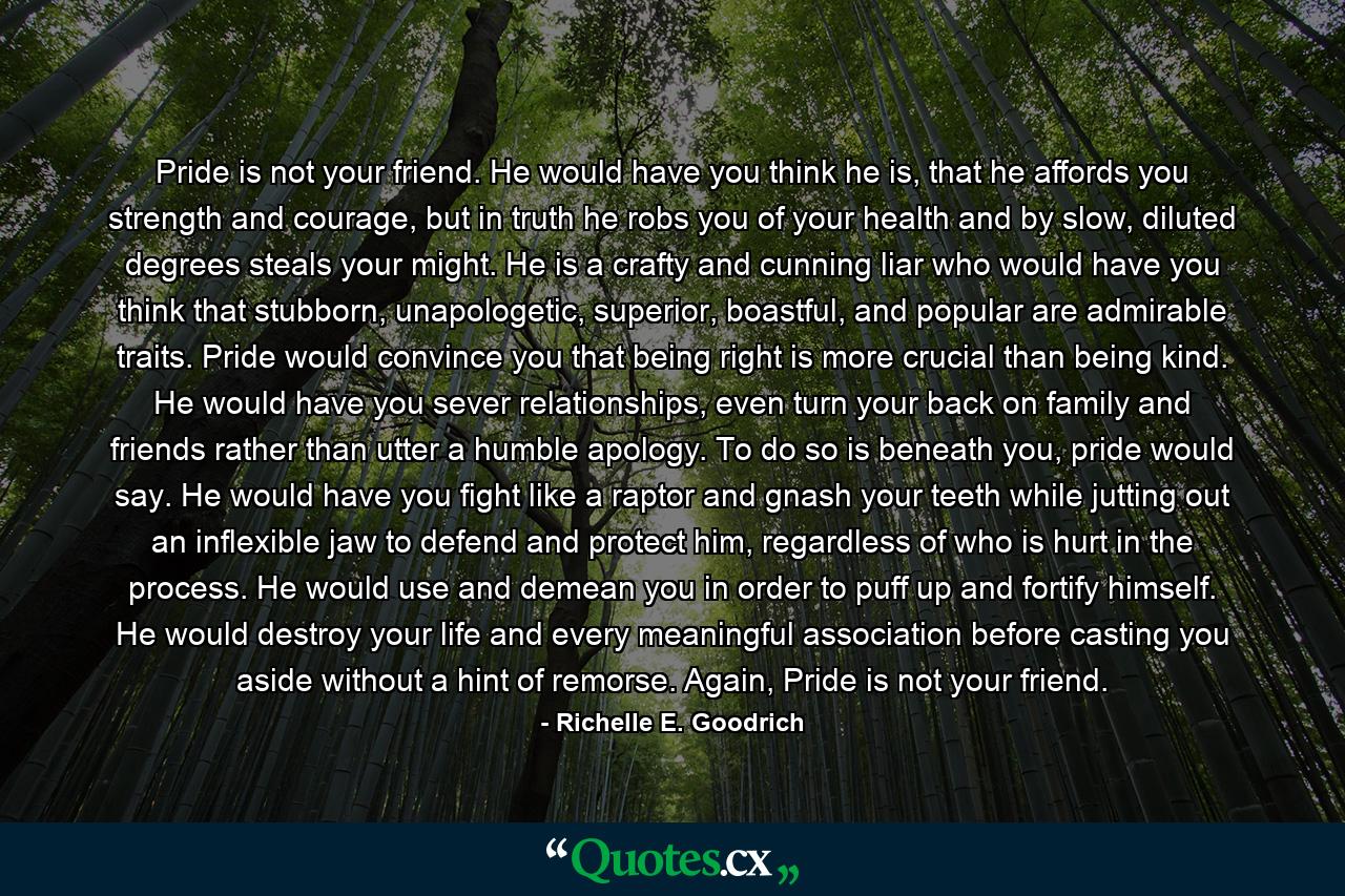 Pride is not your friend. He would have you think he is, that he affords you strength and courage, but in truth he robs you of your health and by slow, diluted degrees steals your might. He is a crafty and cunning liar who would have you think that stubborn, unapologetic, superior, boastful, and popular are admirable traits. Pride would convince you that being right is more crucial than being kind. He would have you sever relationships, even turn your back on family and friends rather than utter a humble apology. To do so is beneath you, pride would say. He would have you fight like a raptor and gnash your teeth while jutting out an inflexible jaw to defend and protect him, regardless of who is hurt in the process. He would use and demean you in order to puff up and fortify himself. He would destroy your life and every meaningful association before casting you aside without a hint of remorse. Again, Pride is not your friend. - Quote by Richelle E. Goodrich