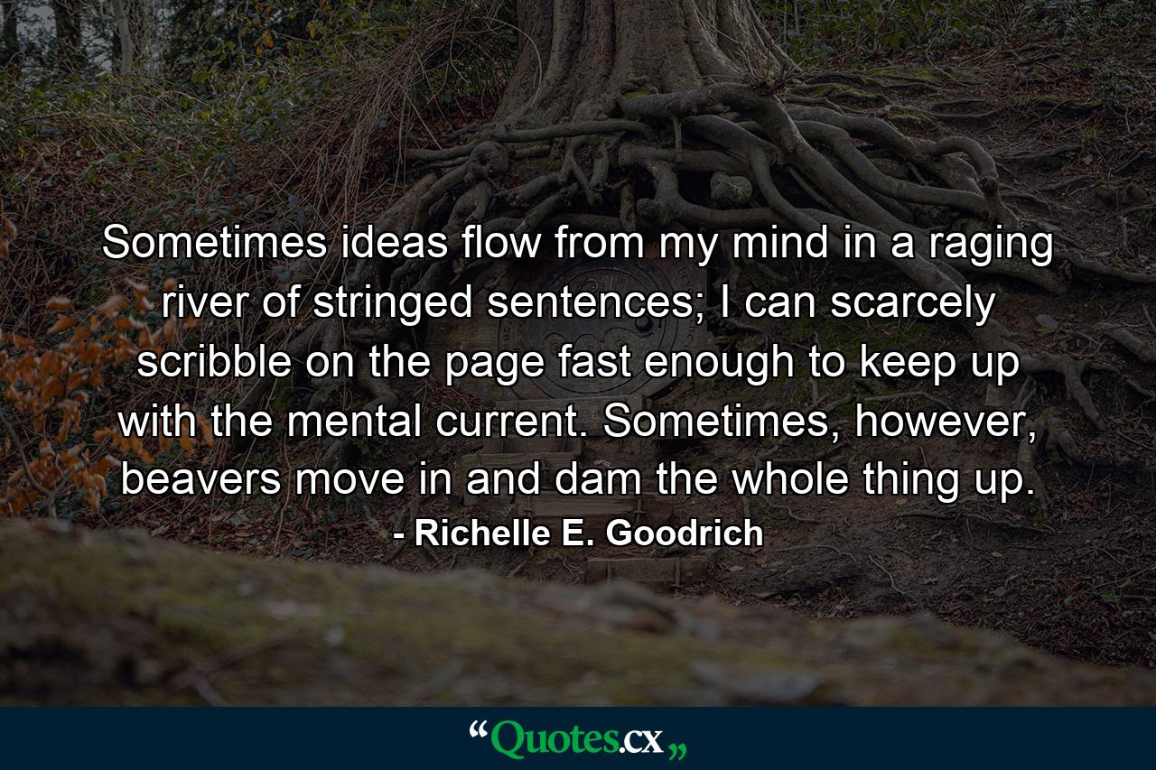 Sometimes ideas flow from my mind in a raging river of stringed sentences; I can scarcely scribble on the page fast enough to keep up with the mental current. Sometimes, however, beavers move in and dam the whole thing up. - Quote by Richelle E. Goodrich