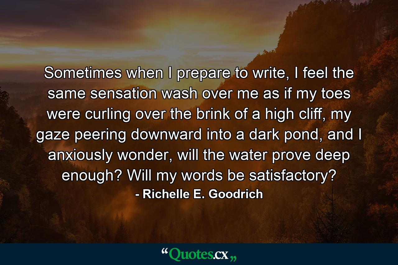 Sometimes when I prepare to write, I feel the same sensation wash over me as if my toes were curling over the brink of a high cliff, my gaze peering downward into a dark pond, and I anxiously wonder, will the water prove deep enough? Will my words be satisfactory? - Quote by Richelle E. Goodrich