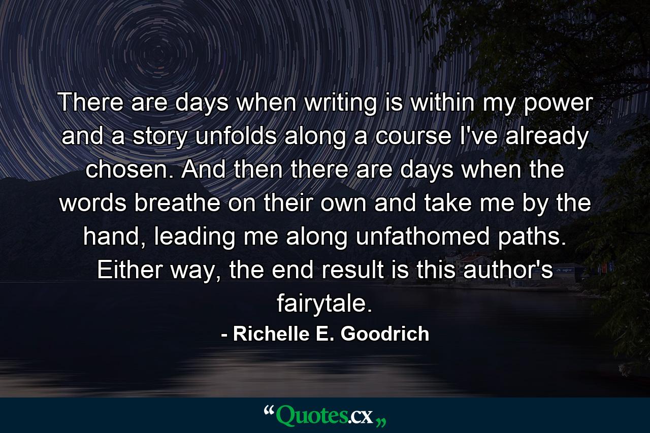 There are days when writing is within my power and a story unfolds along a course I've already chosen.  And then there are days when the words breathe on their own and take me by the hand, leading me along unfathomed paths.  Either way, the end result is this author's fairytale. - Quote by Richelle E. Goodrich