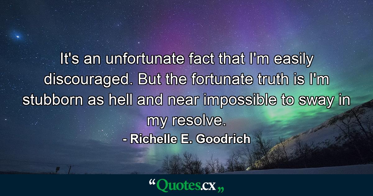 It's an unfortunate fact that I'm easily discouraged. But the fortunate truth is I'm stubborn as hell and near impossible to sway in my resolve. - Quote by Richelle E. Goodrich