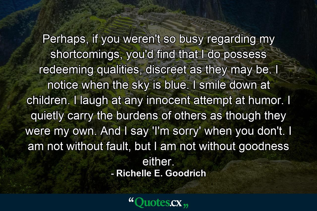 Perhaps, if you weren't so busy regarding my shortcomings, you'd find that I do possess redeeming qualities, discreet as they may be.  I notice when the sky is blue.  I smile down at children.  I laugh at any innocent attempt at humor.  I quietly carry the burdens of others as though they were my own.  And I say 'I'm sorry' when you don't.  I am not without fault, but I am not without goodness either. - Quote by Richelle E. Goodrich