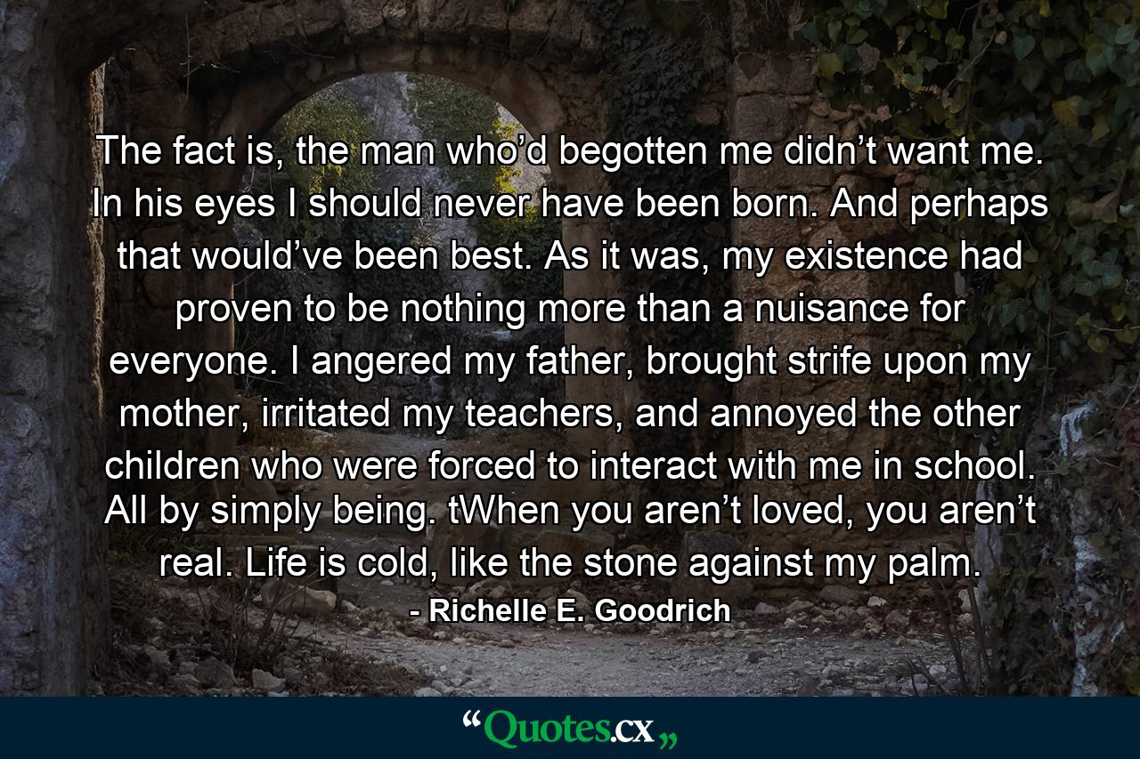 The fact is, the man who’d begotten me didn’t want me. In his eyes I should never have been born. And perhaps that would’ve been best. As it was, my existence had proven to be nothing more than a nuisance for everyone. I angered my father, brought strife upon my mother, irritated my teachers, and annoyed the other children who were forced to interact with me in school. All by simply being. tWhen you aren’t loved, you aren’t real. Life is cold, like the stone against my palm. - Quote by Richelle E. Goodrich