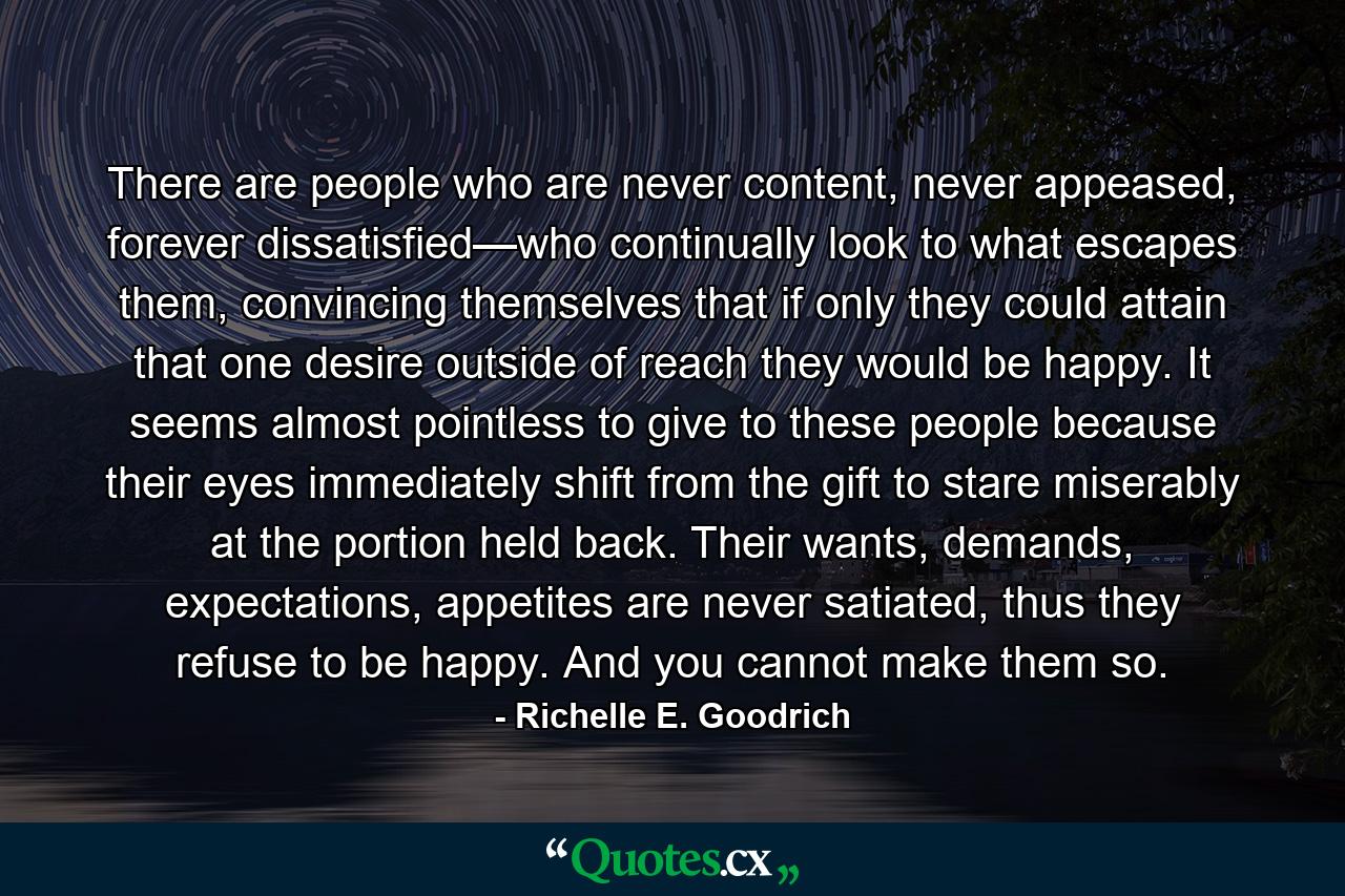 There are people who are never content, never appeased, forever dissatisfied—who continually look to what escapes them, convincing themselves that if only they could attain that one desire outside of reach they would be happy.  It seems almost pointless to give to these people because their eyes immediately shift from the gift to stare miserably at the portion held back.  Their wants, demands, expectations, appetites are never satiated, thus they refuse to be happy.  And you cannot make them so. - Quote by Richelle E. Goodrich