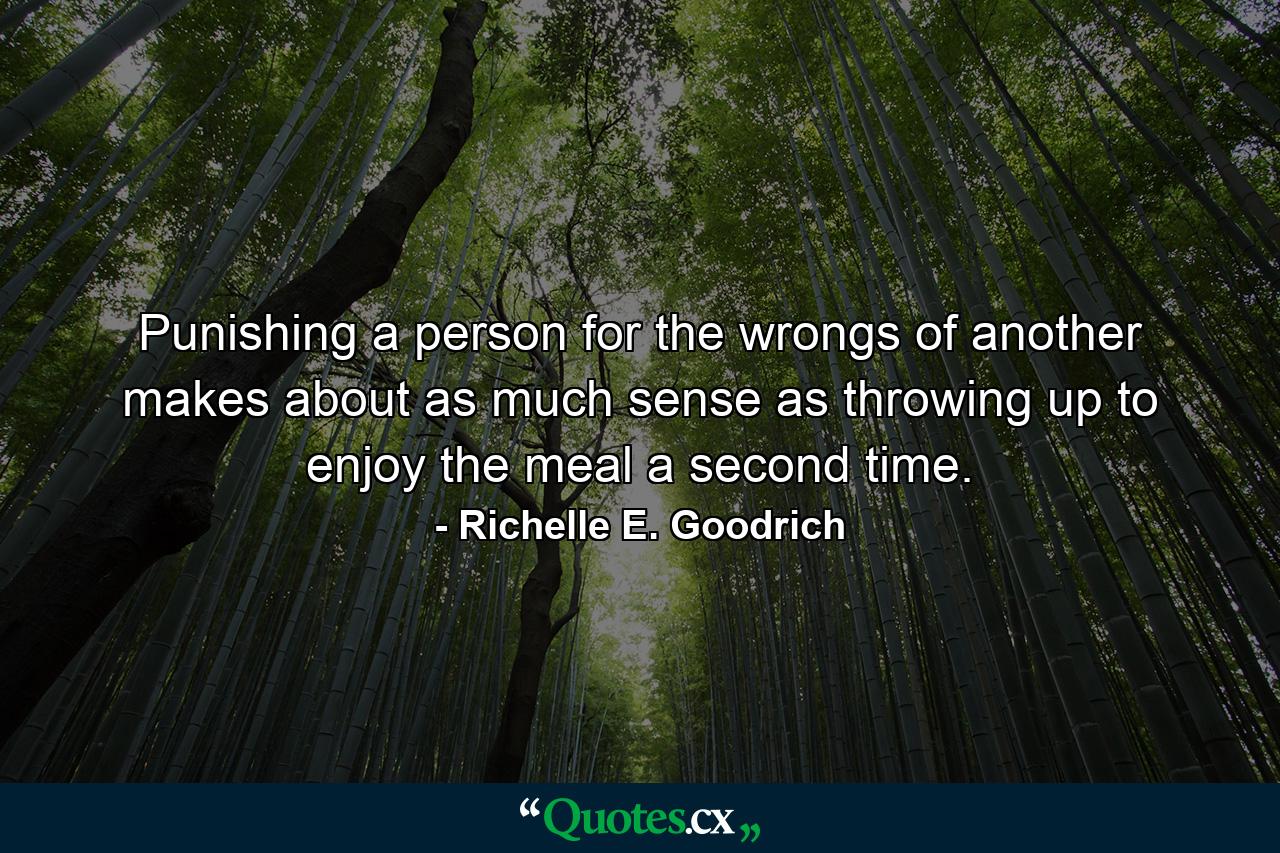 Punishing a person for the wrongs of another makes about as much sense as throwing up to enjoy the meal a second time. - Quote by Richelle E. Goodrich