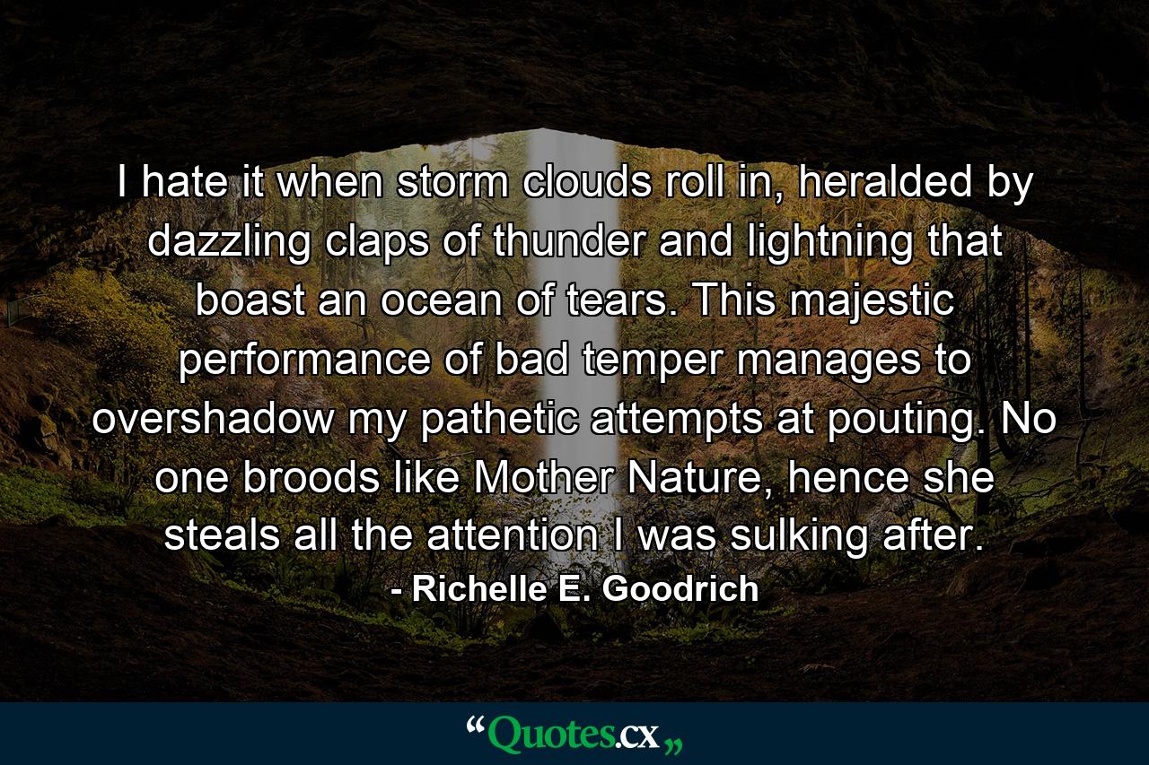 I hate it when storm clouds roll in, heralded by dazzling claps of thunder and lightning that boast an ocean of tears. This majestic performance of bad temper manages to overshadow my pathetic attempts at pouting. No one broods like Mother Nature, hence she steals all the attention I was sulking after. - Quote by Richelle E. Goodrich