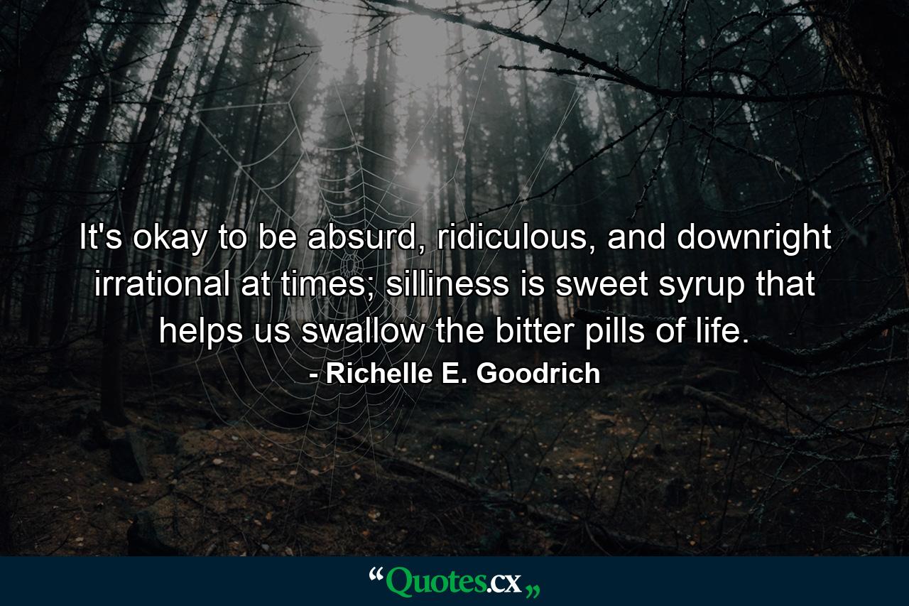 It's okay to be absurd, ridiculous, and downright irrational at times; silliness is sweet syrup that helps us swallow the bitter pills of life. - Quote by Richelle E. Goodrich