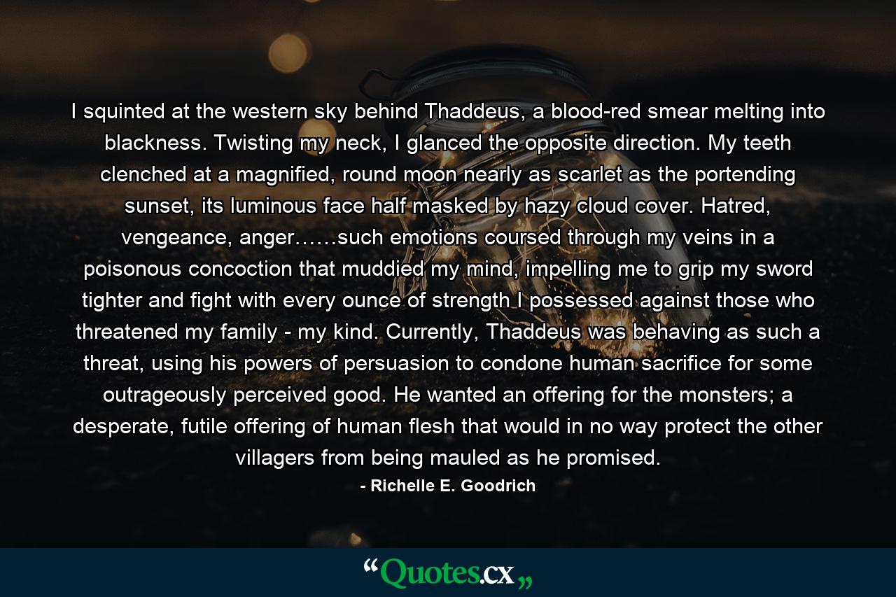 I squinted at the western sky behind Thaddeus, a blood-red smear melting into blackness. Twisting my neck, I glanced the opposite direction. My teeth clenched at a magnified, round moon nearly as scarlet as the portending sunset, its luminous face half masked by hazy cloud cover. Hatred, vengeance, anger……such emotions coursed through my veins in a poisonous concoction that muddied my mind, impelling me to grip my sword tighter and fight with every ounce of strength I possessed against those who threatened my family - my kind. Currently, Thaddeus was behaving as such a threat, using his powers of persuasion to condone human sacrifice for some outrageously perceived good. He wanted an offering for the monsters; a desperate, futile offering of human flesh that would in no way protect the other villagers from being mauled as he promised. - Quote by Richelle E. Goodrich