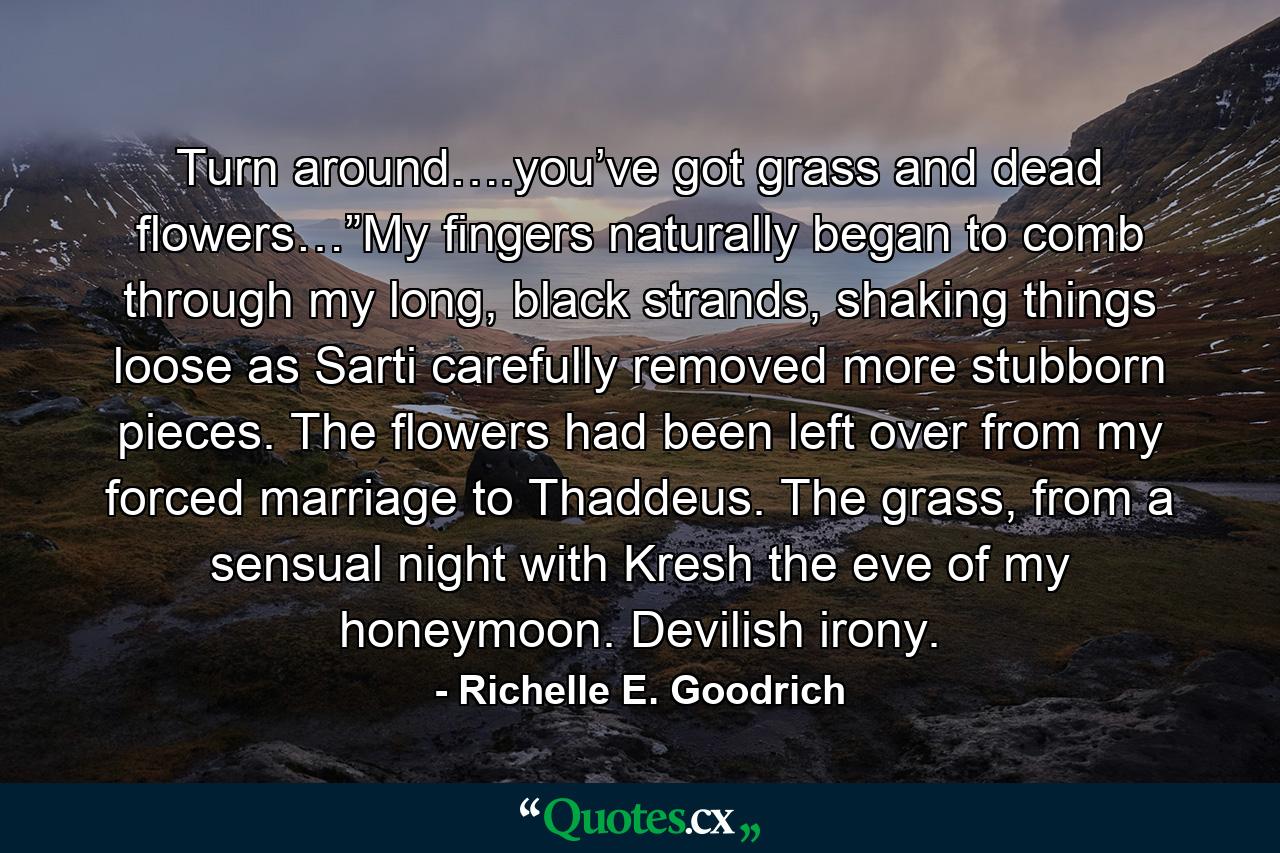 Turn around….you’ve got grass and dead flowers…”My fingers naturally began to comb through my long, black strands, shaking things loose as Sarti carefully removed more stubborn pieces. The flowers had been left over from my forced marriage to Thaddeus. The grass, from a sensual night with Kresh the eve of my honeymoon. Devilish irony. - Quote by Richelle E. Goodrich