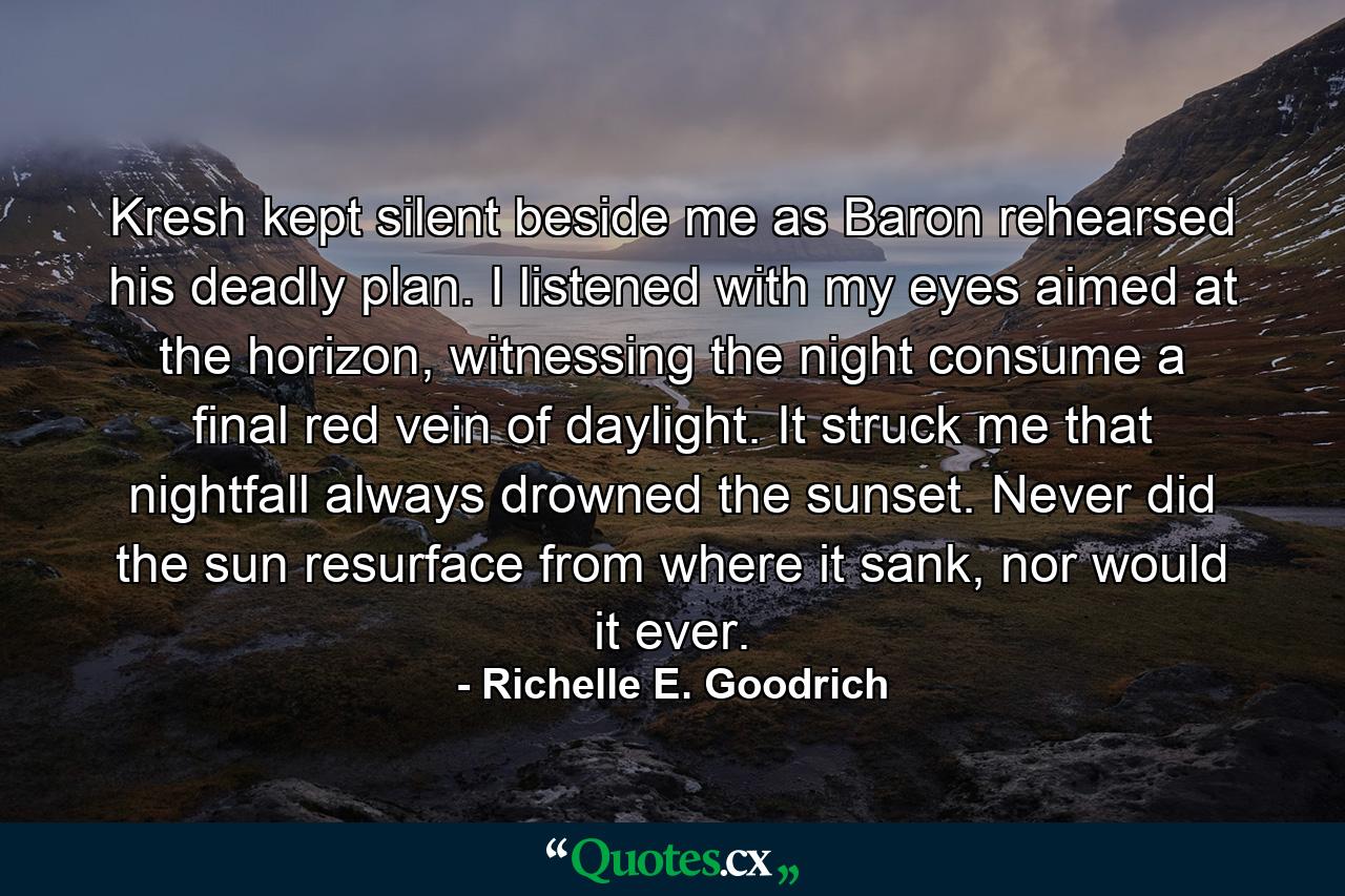 Kresh kept silent beside me as Baron rehearsed his deadly plan. I listened with my eyes aimed at the horizon, witnessing the night consume a final red vein of daylight. It struck me that nightfall always drowned the sunset. Never did the sun resurface from where it sank, nor would it ever. - Quote by Richelle E. Goodrich