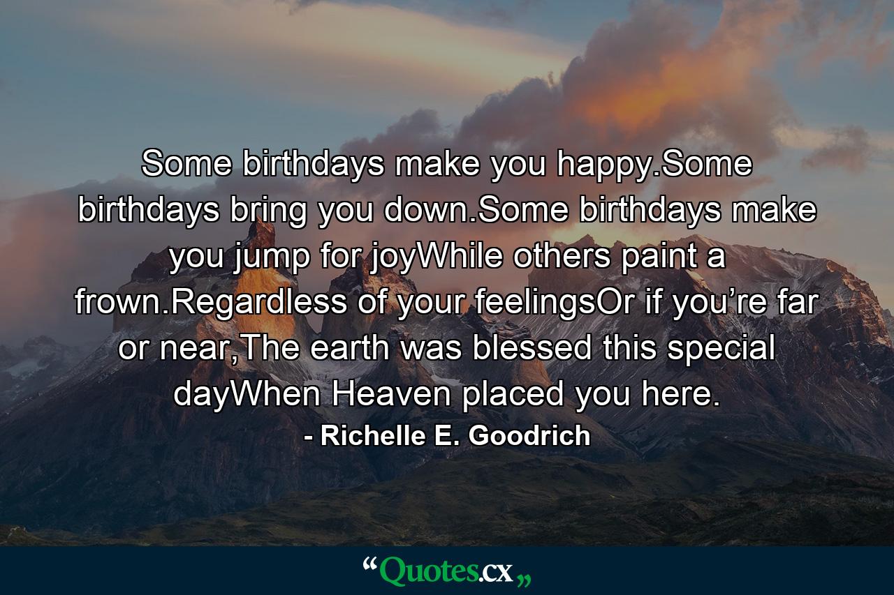 Some birthdays make you happy.Some birthdays bring you down.Some birthdays make you jump for joyWhile others paint a frown.Regardless of your feelingsOr if you’re far or near,The earth was blessed this special dayWhen Heaven placed you here. - Quote by Richelle E. Goodrich