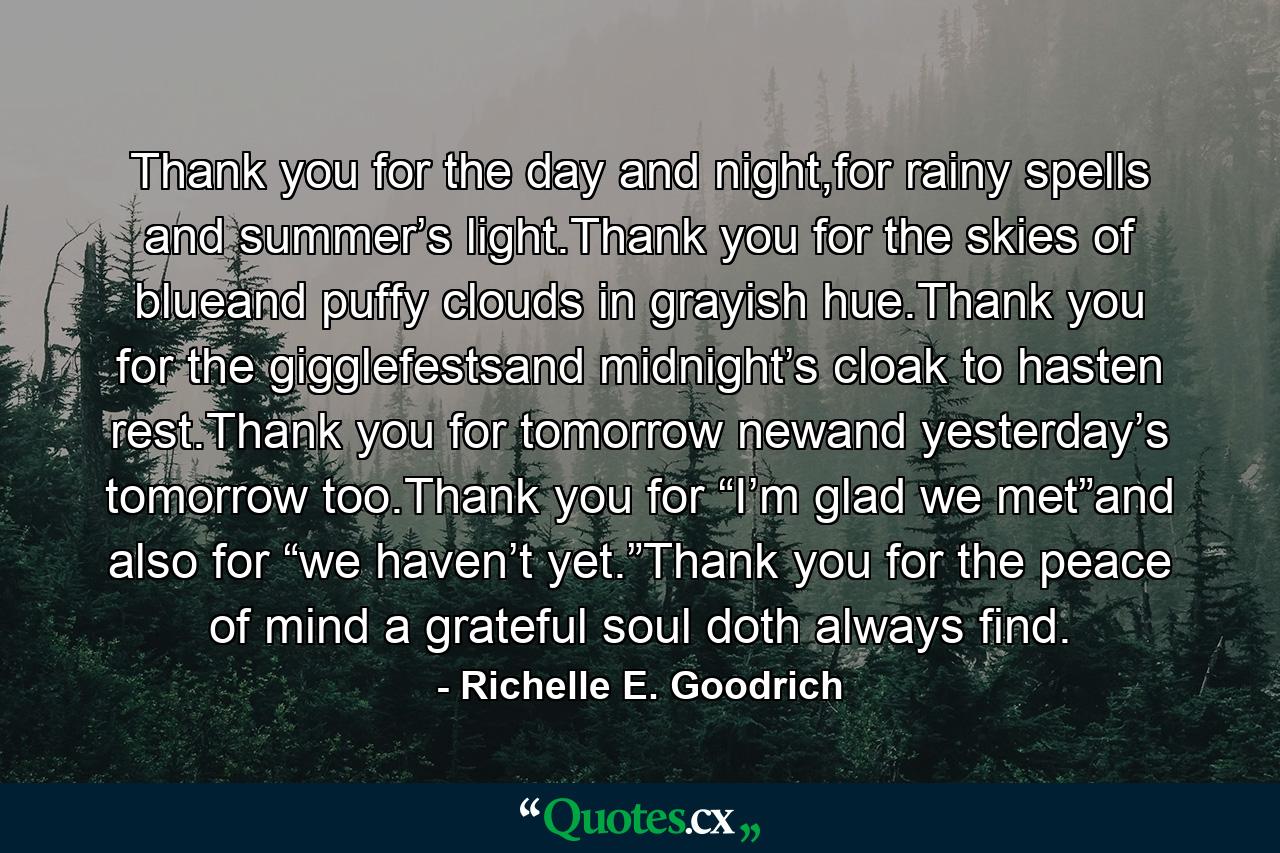 Thank you for the day and night,for rainy spells and summer’s light.Thank you for the skies of blueand puffy clouds in grayish hue.Thank you for the gigglefestsand midnight’s cloak to hasten rest.Thank you for tomorrow newand yesterday’s tomorrow too.Thank you for “I’m glad we met”and also for “we haven’t yet.”Thank you for the peace of mind a grateful soul doth always find. - Quote by Richelle E. Goodrich