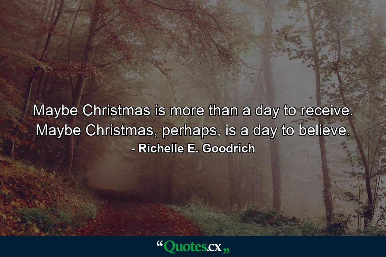 Maybe Christmas is more than a day to receive. Maybe Christmas, perhaps, is a day to believe. - Quote by Richelle E. Goodrich