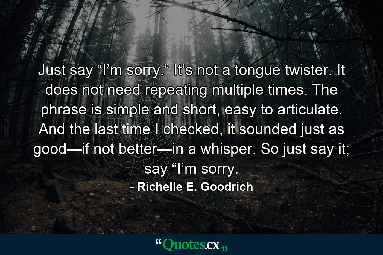 Just say “I’m sorry.” It’s not a tongue twister. It does not need repeating multiple times. The phrase is simple and short, easy to articulate. And the last time I checked, it sounded just as good—if not better—in a whisper. So just say it; say “I’m sorry. - Quote by Richelle E. Goodrich