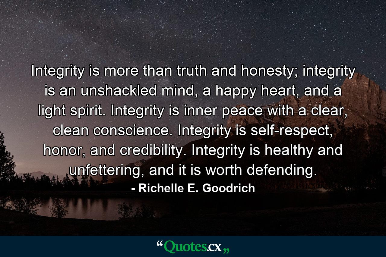 Integrity is more than truth and honesty; integrity is an unshackled mind, a happy heart, and a light spirit. Integrity is inner peace with a clear, clean conscience. Integrity is self-respect, honor, and credibility. Integrity is healthy and unfettering, and it is worth defending. - Quote by Richelle E. Goodrich