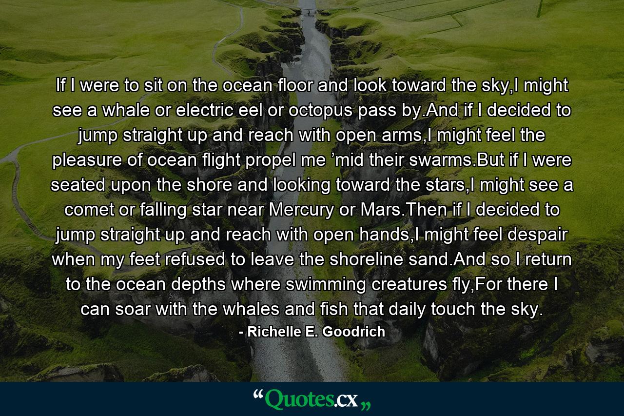 If I were to sit on the ocean floor and look toward the sky,I might see a whale or electric eel or octopus pass by.And if I decided to jump straight up and reach with open arms,I might feel the pleasure of ocean flight propel me ’mid their swarms.But if I were seated upon the shore and looking toward the stars,I might see a comet or falling star near Mercury or Mars.Then if I decided to jump straight up and reach with open hands,I might feel despair when my feet refused to leave the shoreline sand.And so I return to the ocean depths where swimming creatures fly,For there I can soar with the whales and fish that daily touch the sky. - Quote by Richelle E. Goodrich