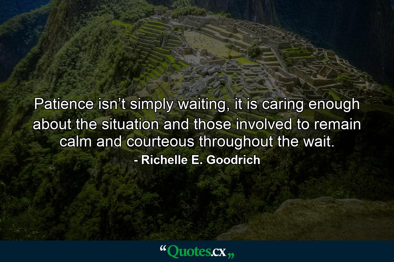 Patience isn’t simply waiting, it is caring enough about the situation and those involved to remain calm and courteous throughout the wait. - Quote by Richelle E. Goodrich