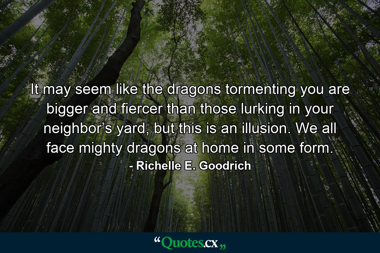 It may seem like the dragons tormenting you are bigger and fiercer than those lurking in your neighbor’s yard, but this is an illusion. We all face mighty dragons at home in some form. - Quote by Richelle E. Goodrich