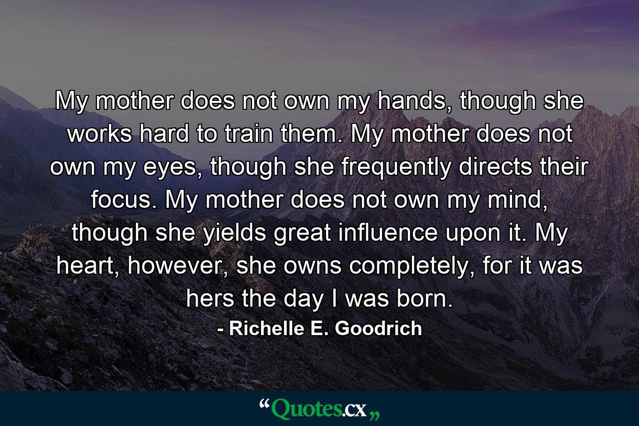 My mother does not own my hands, though she works hard to train them. My mother does not own my eyes, though she frequently directs their focus. My mother does not own my mind, though she yields great influence upon it. My heart, however, she owns completely, for it was hers the day I was born. - Quote by Richelle E. Goodrich