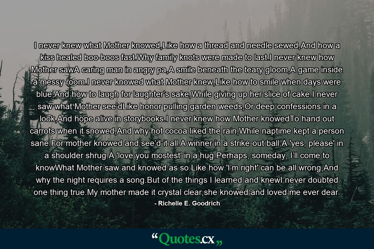 I never knew what Mother knowed,Like how a thread and needle sewed,And how a kiss healed boo-boos fast.Why family knots were made to last.I never knew how Mother sawA caring man in angry pa,A smile beneath the teary gloom,A game inside a messy room.I never knowed what Mother knew,Like how to smile when days were blue,And how to laugh for laughter’s sake,While giving up her slice of cake.I never saw what Mother see’dLike honor pulling garden weeds,Or deep confessions in a look,And hope alive in storybooks.I never knew how Mother knowedTo hand out carrots when it snowed,And why hot cocoa liked the rain,While naptime kept a person sane.For mother knowed and see’d it all.A winner in a strike-out ball.A 'yes, please' in a shoulder shrug.A 'love you mostest' in a hug.Perhaps, someday, I’ll come to knowWhat Mother saw and knowed as so.Like how 'I’m right' can be all wrong,And why the night requires a song.But of the things I learned and knewI never doubted one thing true.My mother made it crystal clear,she knowed and loved me ever dear. - Quote by Richelle E. Goodrich